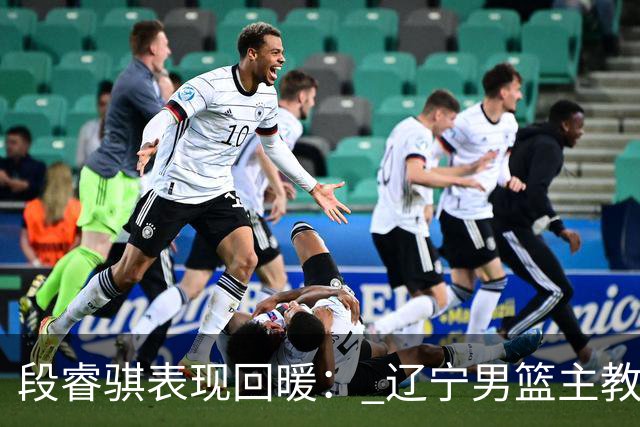 段睿骐表现回暖： 辽宁男篮主教练对其未来发展寄予厚望